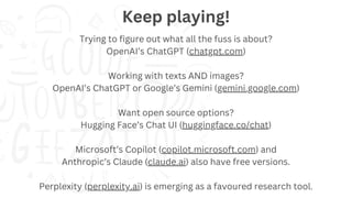 Trying to figure out what all the fuss is about?
OpenAI’s ChatGPT (chatgpt.com)
Working with texts AND images?
OpenAI’s ChatGPT or Google’s Gemini (gemini.google.com)
Want open source options?
Hugging Face’s Chat UI (huggingface.co/chat)
Microsoft’s Copilot (copilot.microsoft.com) and
Anthropic’s Claude (claude.ai) also have free versions.
Perplexity (perplexity.ai) is emerging as a favoured research tool.
Keep playing!
 