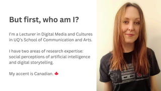 But first, who am I?
I’m a Lecturer in Digital Media and Cultures
in UQ’s School of Communication and Arts.
I have two areas of research expertise:
social perceptions of artificial intelligence
and digital storytelling.
My accent is Canadian. 🍁
 
