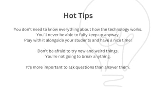 You don’t need to know everything about how the technology works.
You’ll never be able to fully keep up anyway.
Play with it alongside your students and have a nice time!
Don’t be afraid to try new and weird things.
You’re not going to break anything.
It’s more important to ask questions than answer them.
Hot Tips
 