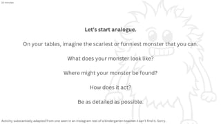 Let’s start analogue.
On your tables, imagine the scariest or funniest monster that you can.
What does your monster look like?
Where might your monster be found?
How does it act?
Be as detailed as possible.
Activity substantially adapted from one seen in an Instagram reel of a kindergarten teacher. I can’t find it. Sorry.
10 minutes
 