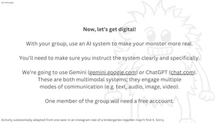 Now, let’s get digital!
With your group, use an AI system to make your monster more real.
You’ll need to make sure you instruct the system clearly and specifically.
We’re going to use Gemini (gemini.google.com) or ChatGPT (chat.com).
These are both multimodal systems; they engage multiple
modes of communication (e.g. text, audio, image, video).
One member of the group will need a free acccount.
Activity substantially adapted from one seen in an Instagram reel of a kindergarten teacher. I can’t find it. Sorry.
10 minutes
 