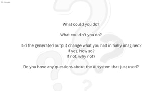 What could you do?
What couldn’t you do?
Did the generated output change what you had initially imagined?
If yes, how so?
If not, why not?
Do you have any questions about the AI system that just used?
10 minutes
 