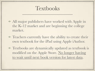 Textbooks
All major publishers have worked with Apple in
the K-12 market and are beginning the college
market.
Teachers currently have the ability to create their
own textbook for the iPad using Apple iAuthor.
Textbooks are dynamically updated as textbook is
modified on the Apple Store. No longer having
to wait until next book version for latest data.
 