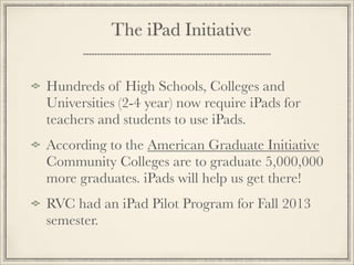 Hundreds of High Schools, Colleges and
Universities (2-4 year) now require iPads for
teachers and students to use iPads.
According to the American Graduate Initiative
Community Colleges are to graduate 5,000,000
more graduates. iPads will help us get there!
RVC had an iPad Pilot Program for Fall 2013
semester.
The iPad Initiative
 