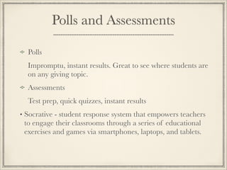 Polls and Assessments
Polls
Impromptu, instant results. Great to see where students are
on any giving topic.
Assessments
Test prep, quick quizzes, instant results
• Socrative - student response system that empowers teachers
to engage their classrooms through a series of educational
exercises and games via smartphones, laptops, and tablets. 
 