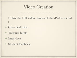 Video Creation
Utilize the HD video camera of the iPad to record
:
Class field trips
Treasure hunts
Interviews
Student feedback 
 