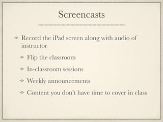Screencasts
Record the iPad screen along with audio of
instructor
Flip the classroom
In-classroom sessions
Weekly announcements
Content you don’t have time to cover in class 
 