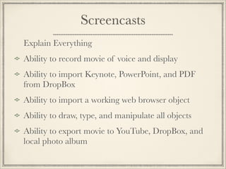 Screencasts
Explain Everything
Ability to record movie of voice and display
Ability to import Keynote, PowerPoint, and PDF
from DropBox
Ability to import a working web browser object
Ability to draw, type, and manipulate all objects
Ability to export movie to YouTube, DropBox, and
local photo album
 