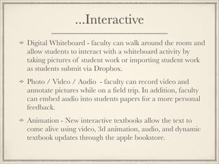 ...Interactive
Digital Whiteboard - faculty can walk around the room and
allow students to interact with a whiteboard activity by
taking pictures of student work or importing student work
as students submit via Dropbox.
Photo / Video / Audio - faculty can record video and
annotate pictures while on a field trip. In addition, faculty
can embed audio into students papers for a more personal
feedback.
Animation - New interactive textbooks allow the text to
come alive using video, 3d animation, audio, and dynamic
textbook updates through the apple bookstore.
 