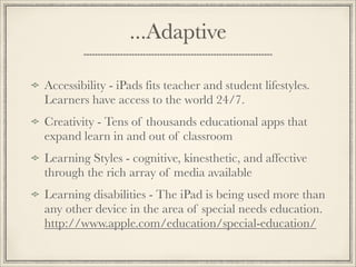 ...Adaptive
Accessibility - iPads fits teacher and student lifestyles.
Learners have access to the world 24/7.
Creativity - Tens of thousands educational apps that
expand learn in and out of classroom
Learning Styles - cognitive, kinesthetic, and affective
through the rich array of media available
Learning disabilities - The iPad is being used more than
any other device in the area of special needs education.
http://www.apple.com/education/special-education/
 