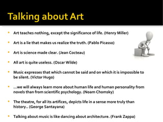 Art teaches nothing, except the significance of life. (Henry Miller) Art is a lie that makes us realize the truth. (Pablo Picasso) Art is science made clear. (Jean Cocteau) All art is quite useless. (Oscar Wilde) Music expresses that which cannot be said and on which it is impossible to be silent. (Victor Hugo) … we will always learn more about human life and human personality from novels than from scientific psychology. (Noam Chomsky) The theatre, for all its artifices, depicts life in a sense more truly than history.. (George Santayana) Talking about music is like dancing about architecture. (Frank Zappa) 