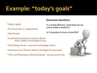 Today’s goals: Finish activity re: Oppositions Get Photos Understand what the course is about:  AoKs, WoKs, Knowledge Issues Short blog entries – improve knowledge claims Intorduce new Theme: What is the Right Thing to do? ToK and Philosophy: Michael Sandel – the personal risks   Discussion Questions: In a moral dilemma, what basis do we use to make a decision? Is it important to live a moral life? 