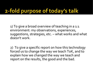 1) To give a broad overview of teaching in a 1:1 environment: my observations, experiences, suggestions, strategies, etc. – what works and what doesn't work. 2)  To give a specific report on how this technology forced us to change the way we teach ToK, and to explain how we changed the way we teach and report on the results, the good and the bad. 