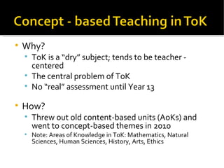 Why? ToK is a “dry” subject; tends to be teacher -  centered The central problem of ToK No “real” assessment until Year 13 How? Threw out old content-based units (AoKs) and went to concept-based themes in 2010 Note: Areas of Knowledge in ToK: Mathematics, Natural Sciences, Human Sciences, History, Arts, Ethics 