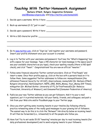 Teaching With Twitter Homework Assignment
Barbara O’Neill, Rutgers Cooperative Extension
oneill@aesop.rutgers.edu and http://twitter.com/moneytalk1
1. Decide upon a username. Write it here: _____________________________________
2. Back-up usernames (2-3) “just in case”: _____________________________________
3. Decide upon a password. Write it here: _____________________________________
4. Write a 160 character profile: ___________________________________________
_____________________________________________________________________
_____________________________________________________________________
5. Go to www.twitter.com, click on “Sign Up,” and register your username and password.
Insert your profile statement once your account is created.
6. Log in to Twitter with your username and password. You’ll see the “What’s Happening” box
with a space for your message. Type a 140 character (or less) message in the space (you’ll
see your available characters as you type), check your spelling visually (there is NO spell
check), and click “Tweet.” Congratulations! You are now an official “tweeter.”
7. Follow some financial education Twitter content providers. Click on “Find People” and
insert a name. Once their profile pops up, click on the box with a person’s head on it to
follow them. Some suggested Twitter addresses to follow are: moneyeXtension [the
eXtension Financial Security for All CoP], AmericaSaves, moneytalk1 [Dr. Barbara O’Neill,
Rutgers University], NatlJumpStart, NEFE_ORG, MSN_Money, Your_Money [NY Times],
mikegutter [Dr. Michael Gutter, University of Fl], DrTravFinanceEd [Dr. Rebecca
Travnichek, University of Missouri], and ConsumerFed [Consumer Federation of America].
8. Publicize your new Twitter address so you can get followers. Add it to your e-mail
signature; put it in printed materials; tell your family, friends, and colleagues; and post a
link from your Web site and/or FaceBook page to your Twitter page.
9. Once you start getting some incoming tweets in your timeline (by following others),
practice retweeting some of the really good messages to your growing list of followers.
The easiest way to do this is to click the “Retweet” link directly below an incoming tweet.
It will then be forwarded (i.e., retweeted) to all the people who follow you.
10. Have fun! Try to set aside 15-20 “tweeting” minutes per day to read incoming tweets (for
daily professional development) and to send outgoing tweets to your followers.
 