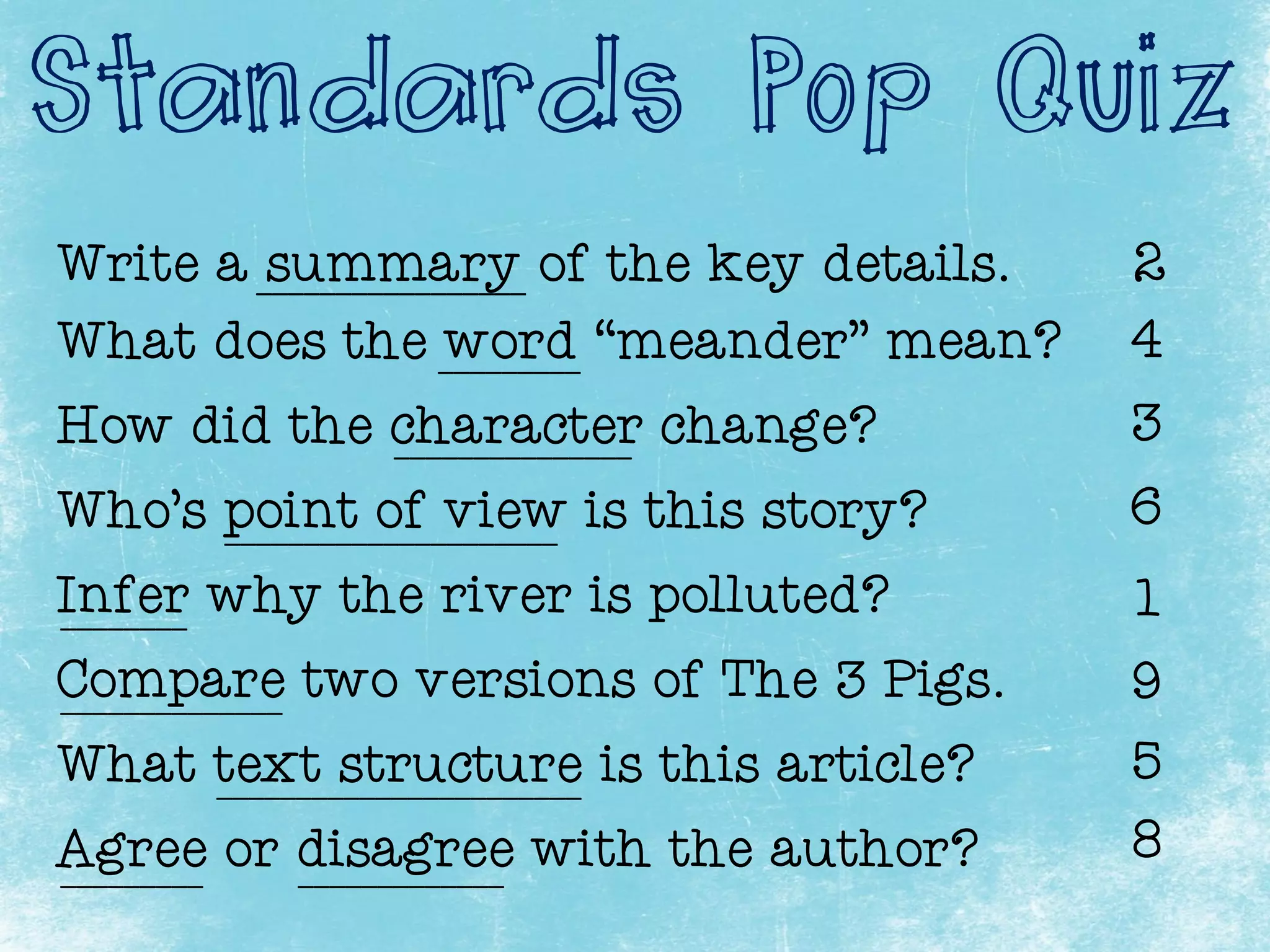 Standards Pop Quiz
Write a summary of the key details.
What does the word “meander” mean?
How did the character change?
Who’s point of view is this story?
Infer why the river is polluted?
Compare two versions of The 3 Pigs.
Agree or disagree with the author?
What text structure is this article?
_________________ 2
_________
8
5
9
1
6
3
4
_______________________
_____________________
______________
_________ _____________
________
_______________
 