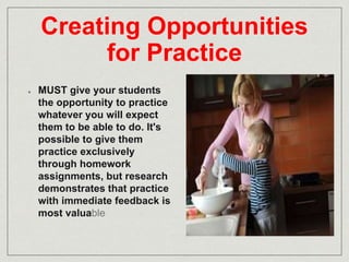 Creating Opportunities 
for Practice 
MUST give your students 
the opportunity to practice 
whatever you will expect 
them to be able to do. It's 
possible to give them 
practice exclusively 
through homework 
assignments, but research 
demonstrates that practice 
with immediate feedback is 
most valuable 
 