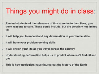 Things you might do in class: 
Remind students of the relevance of this exercise to their lives; give 
them reasons to care. These could include, but are certainly not limited 
to: 
It will help you to understand any deformation in your home state 
It will hone your problem-solving skills 
It will enrich your life as you travel across the country 
Understanding deformation helps us to predict where we'll find oil and 
gas 
This is how geologists have figured out the history of the Earth 
 