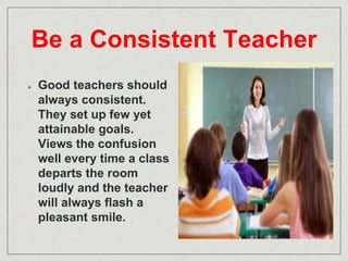 Be a Consistent Teacher 
Good teachers should 
always consistent. 
They set up few yet 
attainable goals. 
Views the confusion 
well every time a class 
departs the room 
loudly and the teacher 
will always flash a 
pleasant smile. 
 