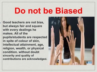 Do not be Biased 
Good teachers are not bias, 
but always fair and square 
with every dealings he 
makes. All of the 
pupils/students are respected 
in spite of colour of skin, 
intellectual attainment, age, 
religion, wealth, or physical 
condition. without doubt 
sincerity and quality of 
contributions are acknowledged. 
 