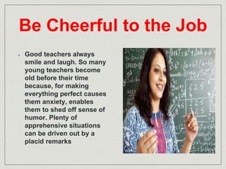 Be Cheerful to the Job 
Good teachers always 
smile and laugh. So many 
young teachers become 
old before their time 
because, for making 
everything perfect causes 
them anxiety, enables 
them to shed off sense of 
humor. Plenty of 
apprehensive situations 
can be driven out by a 
placid remarks 
 