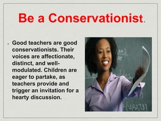 Be a Conservationist. 
Good teachers are good 
conservationists. Their 
voices are affectionate, 
distinct, and well-modulated. 
Children are 
eager to partake, as 
teachers provide and 
trigger an invitation for a 
hearty discussion. 
 