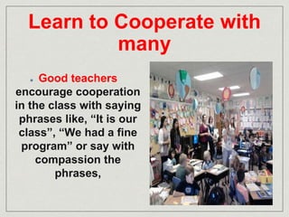 Learn to Cooperate with 
many 
Good teachers 
encourage cooperation 
in the class with saying 
phrases like, “It is our 
class”, “We had a fine 
program” or say with 
compassion the 
phrases, 
 