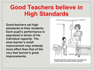 Good Teachers believe in 
High Standards 
Good teachers set high 
standards to their students. 
Each pupil’s performance is 
appraised in terms of his 
individual capacity. The 
slow learner’s small 
improvement may embody 
more effort than that of the 
very fast learner’s great 
improvements. 
 