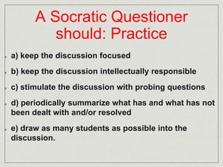 A Socratic Questioner 
should: Practice 
a) keep the discussion focused 
b) keep the discussion intellectually responsible 
c) stimulate the discussion with probing questions 
d) periodically summarize what has and what has not 
been dealt with and/or resolved 
e) draw as many students as possible into the 
discussion. 
 