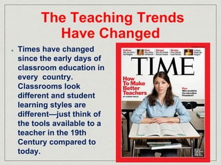 The Teaching Trends 
Have Changed 
Times have changed 
since the early days of 
classroom education in 
every country. 
Classrooms look 
different and student 
learning styles are 
different—just think of 
the tools available to a 
teacher in the 19th 
Century compared to 
today. 
 