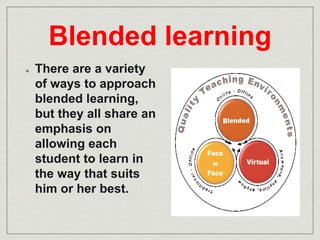 Blended learning 
There are a variety 
of ways to approach 
blended learning, 
but they all share an 
emphasis on 
allowing each 
student to learn in 
the way that suits 
him or her best. 
 