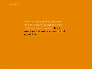 my tribe




               I work in media studies, and more
               recently honours education across
               media and communication. It is a
               luxury, yet this luxury lets us conceal
               an awful lot.




8
 