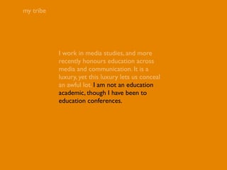 my tribe




           I work in media studies, and more
           recently honours education across
           media and communication. It is a
           luxury, yet this luxury lets us conceal
           an awful lot. I am not an education
           academic, though I have been to
           education conferences.
 