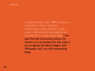 scarcity




                I studied media in the 1980s. I went to
                university to ﬁnd; a scholarly
                community, a video camera, an edit
                suite, a reference library, experts, and
                somewhere to argue about ideas. I can
                now ﬁnd the community online, the
                camera is in my pocket, the edit suite is
                on my laptop, the library begins with
                Wikipedia, and I can ﬁnd outstanding
                blogs.




10
 