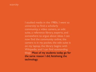 scarcity




           I studied media in the 1980s. I went to
           university to ﬁnd; a scholarly
           community, a video camera, an edit
           suite, a reference library, experts, and
           somewhere to argue about ideas. I can
           now ﬁnd the community online, the
           camera is in my pocket, the edit suite is
           on my laptop, the library begins with
           Wikipedia, and I can ﬁnd outstanding
           blogs. Most of my students today go for
           the same reason I did, fetishising the
           technology.
 