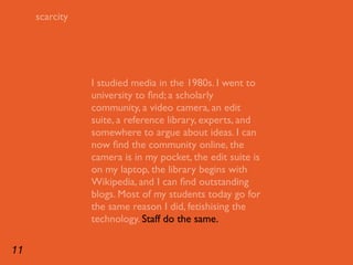 scarcity




                I studied media in the 1980s. I went to
                university to ﬁnd; a scholarly
                community, a video camera, an edit
                suite, a reference library, experts, and
                somewhere to argue about ideas. I can
                now ﬁnd the community online, the
                camera is in my pocket, the edit suite is
                on my laptop, the library begins with
                Wikipedia, and I can ﬁnd outstanding
                blogs. Most of my students today go for
                the same reason I did, fetishising the
                technology. Staff do the same.

11
 