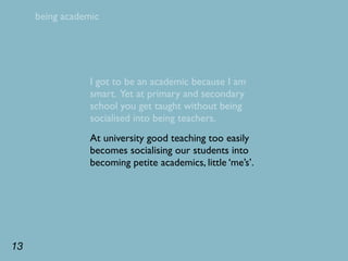 being academic




                 I got to be an academic because I am
                 smart. Yet at primary and secondary
                 school you get taught without being
                 socialised into being teachers.
                 At university good teaching too easily
                 becomes socialising our students into
                 becoming petite academics, little ‘me’s’.




13
 
