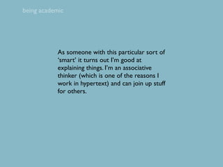 being academic




            As someone with this particular sort of
            ‘smart’ it turns out I’m good at
            explaining things. I’m an associative
            thinker (which is one of the reasons I
            work in hypertext) and can join up stuff
            for others.
 