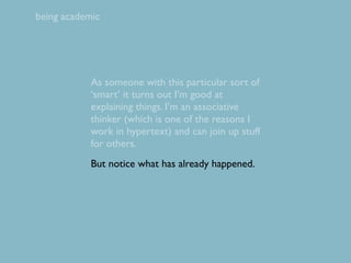 being academic




            As someone with this particular sort of
            ‘smart’ it turns out I’m good at
            explaining things. I’m an associative
            thinker (which is one of the reasons I
            work in hypertext) and can join up stuff
            for others.
            But notice what has already happened.
 