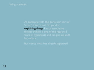 being academic




                 As someone with this particular sort of
                 ‘smart’ it turns out I’m good at
                 explaining things. I’m an associative
                 thinker (which is one of the reasons I
                 work in hypertext) and can join up stuff
                 for others.
                 But notice what has already happened.




14
 