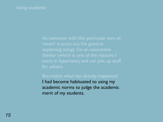 being academic




                 As someone with this particular sort of
                 ‘smart’ it turns out I’m good at
                 explaining things. I’m an associative
                 thinker (which is one of the reasons I
                 work in hypertext) and can join up stuff
                 for others.
                 But notice what has already happened.
                 I had become habituated to using my
                 academic norms to judge the academic
                 merit of my students.



15
 