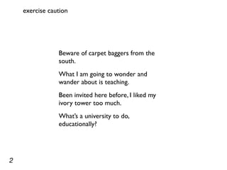 exercise caution




                Beware of carpet baggers from the
                south.
                What I am going to wonder and
                wander about is teaching.
                Been invited here before, I liked my
                ivory tower too much.
                What’s a university to do,
                educationally?




2
 