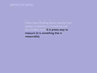 quantity and quality




             I have been thinking about quantity and
             quality. A quantity is something that
             has number, scale. It is pretty easy to
             measure (it is something that is
             measurable).
 