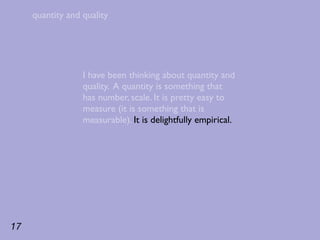 quantity and quality




                  I have been thinking about quantity and
                  quality. A quantity is something that
                  has number, scale. It is pretty easy to
                  measure (it is something that is
                  measurable). It is delightfully empirical.




17
 