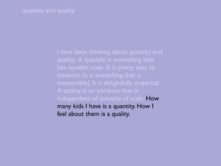 quantity and quality




             I have been thinking about quantity and
             quality. A quantity is something that
             has number, scale. It is pretty easy to
             measure (it is something that is
             measurable). It is delightfully empirical.
             A quality is an attribute that is
             independent of quantity, of scale. How
             many kids I have is a quantity. How I
             feel about them is a quality.
 