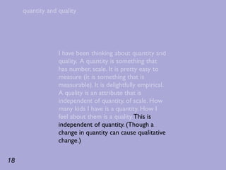 quantity and quality




                  I have been thinking about quantity and
                  quality. A quantity is something that
                  has number, scale. It is pretty easy to
                  measure (it is something that is
                  measurable). It is delightfully empirical.
                  A quality is an attribute that is
                  independent of quantity, of scale. How
                  many kids I have is a quantity. How I
                  feel about them is a quality. This is
                  independent of quantity. (Though a
                  change in quantity can cause qualitative
                  change.)

18
 