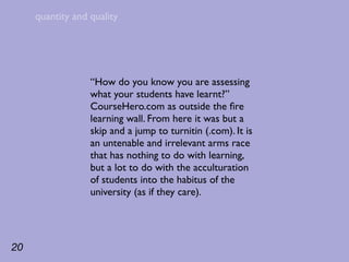 quantity and quality




                  “How do you know you are assessing
                  what your students have learnt?”
                  CourseHero.com as outside the ﬁre
                  learning wall. From here it was but a
                  skip and a jump to turnitin (.com). It is
                  an untenable and irrelevant arms race
                  that has nothing to do with learning,
                  but a lot to do with the acculturation
                  of students into the habitus of the
                  university (as if they care).




20
 