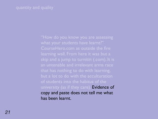 quantity and quality




                  “How do you know you are assessing
                  what your students have learnt?”
                  CourseHero.com as outside the ﬁre
                  learning wall. From here it was but a
                  skip and a jump to turnitin (.com). It is
                  an untenable and irrelevant arms race
                  that has nothing to do with learning,
                  but a lot to do with the acculturation
                  of students into the habitus of the
                  university (as if they care). Evidence of
                  copy and paste does not tell me what
                  has been learnt.

21
 