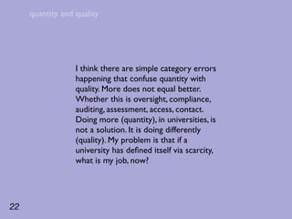 quantity and quality




                  I think there are simple category errors
                  happening that confuse quantity with
                  quality. More does not equal better.
                  Whether this is oversight, compliance,
                  auditing, assessment, access, contact.
                  Doing more (quantity), in universities, is
                  not a solution. It is doing differently
                  (quality). My problem is that if a
                  university has deﬁned itself via scarcity,
                  what is my job, now?




22
 