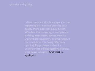quantity and quality




             I think there are simple category errors
             happening that confuse quantity with
             quality. More does not equal better.
             Whether this is oversight, compliance,
             auditing, assessment, access, contact.
             Doing more (quantity), in universities, is
             not a solution. It is doing differently
             (quality). My problem is that if a
             university has deﬁned itself via scarcity,
             what is my job, now? And what is
             ‘quality’?
 